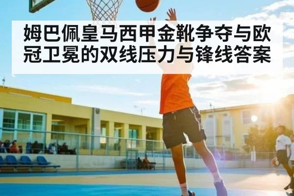 姆巴佩皇马西甲金靴争夺与欧冠卫冕的双线压力与锋线答案